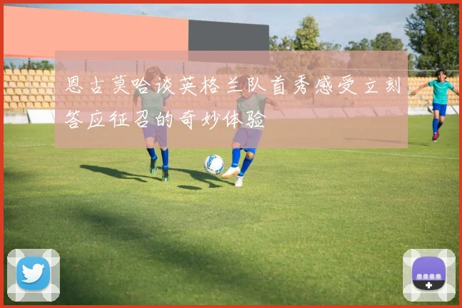恩古莫哈谈英格兰队首秀感受立刻答应征召的奇妙体验